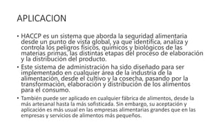 APLICACION
• HACCP es un sistema que aborda la seguridad alimentaria
desde un punto de vista global, ya que identifica, analiza y
controla los peligros físicos, químicos y biológicos de las
materias primas, las distintas etapas del proceso de elaboración
y la distribución del producto.
• Este sistema de administración ha sido diseñado para ser
implementado en cualquier área de la industria de la
alimentación, desde el cultivo y la cosecha, pasando por la
transformación, elaboración y distribución de los alimentos
para el consumo.
• También puede ser aplicado en cualquier fábrica de alimentos, desde la
más artesanal hasta la más sofisticada. Sin embargo, su aceptación y
aplicación es más usual en las empresas alimentarias grandes que en las
empresas y servicios de alimentos más pequeños.
 