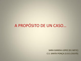 A PROPÓSITO DE UN CASO…
SARA GANDIA LOPEZ (R1 MFYC)
C.S. SANTA PONÇA (U.B.S.CALVIÀ)
 