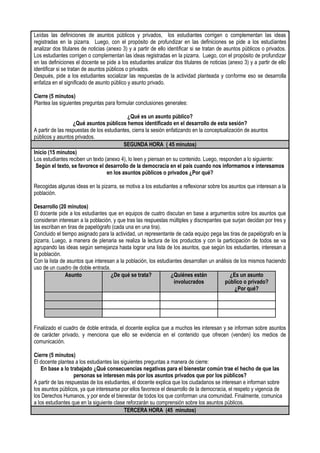 Leídas las definiciones de asuntos públicos y privados, los estudiantes corrigen o complementan las ideas
registradas en la pizarra. Luego, con el propósito de profundizar en las definiciones se pide a los estudiantes
analizar dos titulares de noticias (anexo 3) y a partir de ello identificar si se tratan de asuntos públicos o privados.
Los estudiantes corrigen o complementan las ideas registradas en la pizarra. Luego, con el propósito de profundizar
en las definiciones el docente se pide a los estudiantes analizar dos titulares de noticias (anexo 3) y a partir de ello
identificar si se tratan de asuntos públicos o privados.
Después, pide a los estudiantes socializar las respuestas de la actividad planteada y conforme eso se desarrolla
enfatiza en el significado de asunto público y asunto privado.
Cierre (5 minutos)
Plantea las siguientes preguntas para formular conclusiones generales:
¿Qué es un asunto público?
¿Qué asuntos públicos hemos identificado en el desarrollo de esta sesión?
A partir de las respuestas de los estudiantes, cierra la sesión enfatizando en la conceptualización de asuntos
públicos y asuntos privados.
SEGUNDA HORA ( 45 minutos)
Inicio (15 minutos)
Los estudiantes reciben un texto (anexo 4), lo leen y piensan en su contenido. Luego, responden a lo siguiente:
Según el texto, se favorece el desarrollo de la democracia en el país cuando nos informamos e interesamos
en los asuntos públicos o privados ¿Por qué?
Recogidas algunas ideas en la pizarra, se motiva a los estudiantes a reflexionar sobre los asuntos que interesan a la
población.
Desarrollo (20 minutos)
El docente pide a los estudiantes que en equipos de cuatro discutan en base a argumentos sobre los asuntos que
consideran interesan a la población, y que tras las respuestas múltiples y discrepantes que surjan decidan por tres y
las escriban en tiras de papelógrafo (cada una en una tira).
Concluido el tiempo asignado para la actividad, un representante de cada equipo pega las tiras de papelógrafo en la
pizarra. Luego, a manera de plenaria se realiza la lectura de los productos y con la participación de todos se va
agrupando las ideas según semejanza hasta lograr una lista de los asuntos, que según los estudiantes, interesan a
la población.
Con la lista de asuntos que interesan a la población, los estudiantes desarrollan un análisis de los mismos haciendo
uso de un cuadro de doble entrada.
Asunto ¿De qué se trata? ¿Quiénes están
involucrados
¿Es un asunto
público o privado?
¿Por qué?
Finalizado el cuadro de doble entrada, el docente explica que a muchos les interesan y se informan sobre asuntos
de carácter privado, y menciona que ello se evidencia en el contenido que ofrecen (venden) los medios de
comunicación.
Cierre (5 minutos)
El docente plantea a los estudiantes las siguientes preguntas a manera de cierre:
En base a lo trabajado ¿Qué consecuencias negativas para el bienestar común trae el hecho de que las
personas se interesen más por los asuntos privados que por los públicos?
A partir de las respuestas de los estudiantes, el docente explica que los ciudadanos se interesan e informan sobre
los asuntos públicos, ya que interesarse por ellos favorece el desarrollo de la democracia, el respeto y vigencia de
los Derechos Humanos, y por ende el bienestar de todos los que conforman una comunidad. Finalmente, comunica
a los estudiantes que en la siguiente clase reforzarán su comprensión sobre los asuntos públicos.
TERCERA HORA (45 minutos)
 