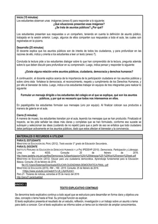 Inicio (15 minutos)
Los estudiantes observan unas imágenes (anexo 6) para responder a lo siguiente:
¿Qué situaciones presentan esas imágenes?
¿Se trata de asuntos públicos? ¿Por qué?
Los estudiantes presentan sus respuestas a un compañero, teniendo en cuenta la definición de asunto público,
trabajada en la sesión anterior. Luego, algunos de ellos comparten sus respuestas a toda el aula, las cuales son
registradas en la pizarra.
Desarrollo (25 minutos)
El docente explica que los asuntos públicos son de interés de todos los ciudadanos, y para profundizar en las
razones de ello, indica y orienta a los estudiantes a leer un texto (anexo 7).
Concluida la lectura pide a los estudiantes dialogar sobre lo que han comprendido de la lectura, pregunta además
sobre lo que deben discutir para profundizar en su comprensión. Luego, indica pensar y responder lo siguiente:
¿Existe alguna relación entre asuntos públicos, ciudadanía, democracia y derechos humanos?
A continuación, el docente explica acerca de la importancia de la participación ciudadana en los asuntos públicos y
sobre cómo ésta fortalece la democracia, el reconocimiento, respeto y cumplimiento de los Derechos Humanos, y
por ello al bienestar de todos. Luego, indica a los estudiantes trabajar en equipos de tres integrantes para realizar lo
siguiente:
Formular un mensaje dirigido a los estudiantes del colegio en el que se explique, qué son los asuntos
públicos, y por qué es necesario que todos nos interesemos en ellos.
En papelógrafos los estudiantes formulan sus mensajes (uno por equipo). Al finalizar colocan sus productos a
manera de galería en el aula.
Cierre (5 minutos)
A manera de museo, los estudiantes transitan por el aula, leyendo los mensajes que se han producido. Finalizado el
trayecto, se les pide señalar las ideas más claras y completas que se han formulado, conforme eso sucede se
subrayan y seleccionan las ideas (cuidando de no repetir) para que a partir de eso se enfatice que todo ciudadano
debe participar activamente en los asuntos públicos, dado que estos afectan el bienestar y la convivencia.
MATERIALES O RECURSOS A UTILIZAR
PARA EL ESTUDIANTE
MINISTERIO DE EDUCACIÓN DEL PERÚ (2012). Texto escolar 3° grado de Educación Secundaria..
PARA EL DOCENTE
INSTITUTO PERUANO DE EDUCACIÓN EN DERECHOS HUMANOS Y LA PAZ IPEDEHP (2010). Democracia, Participación y Liderazgo.
Lima: ed. KIOS. Consulta: 20 de febrero de 2016.
http://www.ipedehp.org.pe/userfiles/Democracia,%20participacion%20y%20liderazgo%20-%20Kios%20version%20web.pdf
MINISTERIO DE EDUCACIÓN (2012). Educar para una ciudadanía democrática. Aprendizaje fundamental para la Educación
Básica. Consulta: 25 de febrero de 2016.
file:///C:/Users/Sistemas/Downloads/EDUCAR-CIUDADANIA-DEMOCRATICA-FINAL-.pdf
MINISTERIO DE EDUCACIÓN (2015). RM – 199 - 2015: Consulta: 25 de febrero de 2016.
˂https://www.youtube.com/watch?v=J9_LXpHXJm4˃
Perú 21. Titulares de noticias, extraídas el 05 de marzo del 2016
http://peru21.pe/actualidad
ANEXO 1:
TEXTO EXPLICATIVO CONTINUO
Se denomina texto explicativo continuo a todo aquel que se estructura para desarrollar en forma clara y objetiva una
idea, concepto o tema hasta el final. Su principal función es explicar.
El texto explicativo presenta el resultado de un estudio, reflexión, investigación o un trabajo sobre un asunto o tema
para darlo a conocer. Con el texto explicativo se informa sobre un tema con la intención de ampliar conocimientos.
 