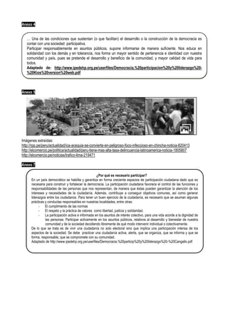 Anexo 4
Anexo 5
Imágenes extraídas:
http://rpp.pe/peru/actualidad/ica-acequia-se-convierte-en-peligroso-foco-infeccioso-en-chincha-noticia-820413
http://elcomercio.pe/politica/actualidad/peru-tiene-mas-alta-tasa-delincuencia-latinoamerica-noticia-1805807
http://elcomercio.pe/noticias/trafico-lima-219471
Anexo 7
… Una de las condiciones que sustentan (o que facilitan) el desarrollo o la construcción de la democracia es
contar con una sociedad participativa.
Participar responsablemente en asuntos públicos, supone informarse de manera suficiente. Nos educa en
solidaridad con los demás y en tolerancia, nos forma un mayor sentido de pertenencia e identidad con nuestra
comunidad y país, pues se pretende el desarrollo y beneficio de la comunidad, y mayor calidad de vida para
todos.
Adaptado de: http://www.ipedehp.org.pe/userfiles/Democracia,%20participacion%20y%20liderazgo%20-
%20Kios%20version%20web.pdf
¿Por qué es necesario participar?
En un país democrático se habilita y garantiza en forma creciente espacios de participación ciudadana dado que es
necesaria para construir y fortalecer la democracia. La participación ciudadana favorece el control de las funciones y
responsabilidades de las personas que nos representan, de manera que éstas pueden garantizar la atención de los
intereses y necesidades de la ciudadanía. Además, contribuye a conseguir objetivos comunes, así como generar
liderazgos entre los ciudadanos. Para tener un buen ejercicio de la ciudadanía, es necesario que se asuman algunas
prácticas y conductas responsables en nuestras localidades, entre otras:
- El cumplimiento de las normas
- El respeto y la práctica de valores como libertad, justicia y solidaridad.
- La participación activa e informada en los asuntos de interés colectivo, para una vida acorde a la dignidad de
las personas. Participar activamente en los asuntos públicos, relativos al desarrollo y bienestar de nuestra
comunidad y de la sociedad decidiendo libremente de qué modo intervenir individual o colectivamente.
De lo que se trata es de vivir una ciudadanía no solo electoral sino que implica una participación intensa de los
aspectos de la sociedad. Se debe practicar una ciudadanía activa, alerta, que se organiza, que se informa y que se
forma, responsable, que se compromete con su comunidad.
Adaptado de http://www.ipedehp.org.pe/userfiles/Democracia,%20particip%20y%20liderazgo%20-%20Cangallo.pdf
 