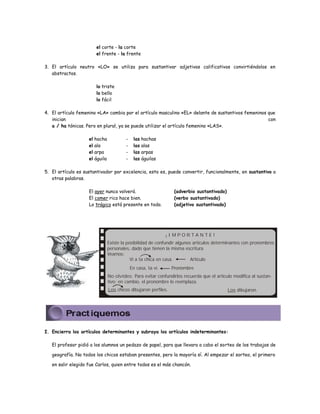 el corte - la corte 
el frente - la frente 
3. El artículo neutro «LO» se utiliza para sustantivar adjetivos calificativos convirtiéndolos en 
abstractos. 
lo triste 
lo bello 
lo fácil 
4. El artículo femenino «LA» cambia por el artículo masculino «EL» delante de sustantivos femeninos que 
inician con 
a / ha tónicas. Pero en plural, ya se puede utilizar el artículo femenino «LAS». 
el hacha - las hachas 
el ala - las alas 
el arpa - las arpas 
el águila - las águilas 
5. El artículo es sustantivador por excelencia, esto es, puede convertir, funcionalmente, en sustantivo a 
otras palabras. 
El ayer nunca volverá. (adverbio sustantivado) 
El comer rico hace bien. (verbo sustantivado) 
Lo trágico está presente en todo. (adjetivo sustantivado) 
¡ I M P O R T A N T E ! 
Existe la posibilidad de confundir algunos artículos determinantes con pronombres 
personales, dado que tienen la misma escritura. 
Veamos: 
Vi a la chica en casa. Artículo 
En casa, vi. la Pronombre 
No olvides: Para evitar confundirlos recuerda que el artículo modifica al sustan-tivo; 
en cambio, el pronombre lo reemplaza. 
Los chicos dibujaron perfiles. Los dibujaron. 
I. Encierra los artículos determinantes y subraya los artículos indeterminantes: 
El profesor pidió a los alumnos un pedazo de papel, para que llevara a cabo el sorteo de los trabajos de 
geografía. No todos los chicos estaban presentes, pero la mayoría sí. Al empezar el sorteo, el primero 
en salir elegido fue Carlos, quien entre todos es el más chancón. 
 