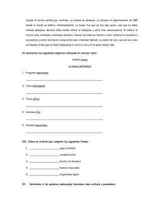 Cuando el sorteo estaba por terminar, un alumno se desmayó. Lo llevaron al departamento de OBE 
donde lo revisó un médico inmediatamente. Lo bueno fue que no era algo grave, sino que no había 
tomado desayuno. Muchos niños suelen obviar el desayuno y esto trae consecuencias. El médico le 
recetó unas vitaminas y descanso absoluto. Cuando los niños se fueron a casa, contaron lo sucedido a 
sus padres y estos decidieron comprarles unas vitaminas también. La mamá de Luis, que así era como 
se llamaba el niño que se había desmayado lo llevó al cine y él se pudo relajar más. 
II.Sustantiva los siguientes adjetivos utilizando el artículo «LO»: 
hombre bueno 
Lo bueno del hombre 
1. Pregunta importante 
____________________________________________________ 
2. Libro interesante 
____________________________________________________ 
3. Tarea difícil 
____________________________________________________ 
4. Hermosa flor 
____________________________________________________ 
5. Invento maravilloso 
____________________________________________________ 
III. Coloca el artículo que complete las siguientes frases: 
1. ____________________ agua cristalina 
2. ____________________ oxidada hacha 
3. ____________________ harina con levadura 
4. ____________________ hambre insaciable 
5. ____________________ majestuosa águila 
IV. Determina si las palabras subrayadas funcionan como artículo o pronombre: 
 