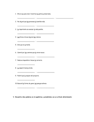 1. Ella no lo quiso decir mientras la gente la observaba. 
____________________ , ____________________ , ____________________ 
2. No dejará que las personas la humillen más. 
____________________ , ____________________ 
3. Lo importante es avanzar lo más posible. 
____________________ , ____________________ 
4. Las libres chicas dejaron los ruleros. 
____________________ , ____________________ 
5. Dile que no lo harás. 
____________________ 
6. Caminó por los caminos que la vieron nacer. 
____________________ , ____________________ 
7. Nada es imposible si haces lo correcto. 
____________________ 
8. La esperé toda la tarde. 
____________________ , ____________________ 
9. Pediré que lo saquen del proyecto. 
____________________ 
10. Buscaré la forma de ganar los pasajes aéreos. 
____________________ , ____________________ 
V. Encuentra diez palabras en el pupiletras y preséntalas con un artículo determinante: 
 