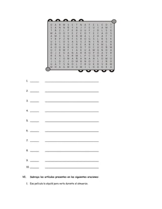 DS 
TWA 
YU 
DAQDREJUM 
AAB 
AMBIÑOCJEKLAH 
RNZOIPCIORENIDT 
A 
MNLOGZOVBWGLOCSG 
SÑPYONSURFANMJNM 
E 
YEE 
XFA 
CHINR 
AODH 
T 
A 
RZRSSRGAAMÑMLU 
NJUEMRS 
EDKRLA 
BYM 
AFU 
DAOZA 
TURPNNBI 
1. ______ ____________________________________ 
2. ______ ____________________________________ 
3. ______ ____________________________________ 
4. ______ ____________________________________ 
5. ______ ____________________________________ 
6. ______ ____________________________________ 
7. ______ ____________________________________ 
8. ______ ____________________________________ 
9. ______ ____________________________________ 
10. ______ ____________________________________ 
VI. Subraya los artículos presentes en las siguientes oraciones: 
1. Esa película la alquilé para verla durante el almuerzo. 
FEFTLGNRDAQCAOUL 
EUJEZSIECWPQNCKD 
LIDCHLÑXUQODLXDA 
EALAA 
R 
AMONA 
ROJVD 
DMSOFSGLÑ 
DVPWÑBK 
TTGSVK 
A 
RMA 
RIOOWA 
 