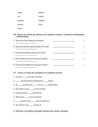 navaja disparos 
ave ocasión 
bostezos hipótesis 
esclavos tórax 
tijeras 
III. Subraya los artículos que aparecen en las siguientes oraciones y clasifícalos en determinantes 
o indeterminantes: 
1. Ella le dio la hoja firmada por una mayoría. _______________________ / 
_______________________ 
2. Eligió unos vistosos chalecos de pana de la tienda. _______________________ / 
_______________________ 
3. Unas enormes palomas chocaron con el árbol. _______________________ / 
_______________________ 
4. Por la mañana, Javier recibió una carta anónima. _______________________ / 
_______________________ 
5. El libro que le regalé tiene unas hojas en blanco. _______________________ / 
_______________________ 
IV. Escribe el artículo que corresponda en las siguientes oraciones: 
1. No comió _____ arroz que le sirvieron. 
2. _____ arpa se encuentra abandonada en _____ desván. 
3. En _____ periódico salió _____ foto de _____ primera dama. 
4. Esa cafetería tiene _____ enorme clientela. 
5. No pudo quitarse _____ astilla del pie. 
6. Me pidieron _____ acta de nacimiento. 
7. _____ estudios sobre _____ alma son numerosos. 
8. Esa cafetera tiene _____ enorme asa. 
V. Determina si las palabras subrayadas funcionan como artículo o pronombre: 
 