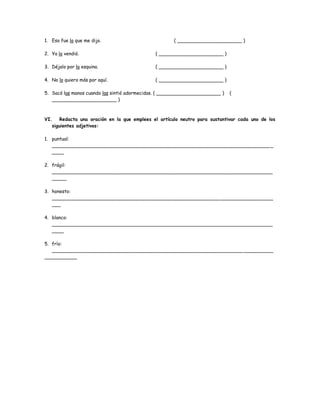 1. Eso fue lo que me dijo. ( ______________________ ) 
2. Ya lo vendió. ( ______________________ ) 
3. Déjalo por la esquina. ( ______________________ ) 
4. No lo quiero más por aquí. ( ______________________ ) 
5. Sacó las manos cuando las sintió adormecidas. ( ______________________ ) ( 
______________________ ) 
VI. Redacta una oración en la que emplees el artículo neutro para sustantivar cada uno de los 
siguientes adjetivos: 
1. puntual: 
__________________________________________________________________________ _ 
____ 
2. frágil: 
___________________________________________________________________________ 
_____ 
3. honesto: 
___________________________________________________________________________ 
___ 
4. blanco: 
___________________________________________________________________________ 
____ 
5. frío: 
_________________________________________________________________ __________ 
___________ 
