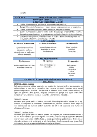 SESIÓN.

 SESIÓN Nº: 1                     UNIDAD DIDÁCTICA: Mente sana en cuerpo sano.
                         TÍTULO DE LA SESIÓN: Expande tu mente
                         1. OBJETIVOS ESPECÍFICOS DE LA SESIÓN
    • Que los alumnos tengan que pensar, no sólo realizar el ejercicio.
    • Que participen todos los alumnos y sepan resolver los problemas que se les plantea.
    • Que los alumnos encuentren la mejor manera de transportar el móvil.
    • Que los alumnos sepan ubicar todas las partes de su cuerpo concentrándose en ellas.
    • Que cada uno de ellos tenga su propio autocontrol de la relajación sin llegar al sueño.
    • Que utilicen los ejercicios para desconectar de su día a día sin tener que pensar en
        nada, solamente en tranquilizar cuerpo y mente.
                                      3. METODOLOGÍA.
3.1. Técnicas de enseñanza.        3.2. Estilos de enseñanza.           3.3. Organización.

  El profesor explicará los         Resolución de problemas              Grupo completo.
    ejercicios a realizar,            Asignación de tareas                  Individual.
                                         Mando directo                     Por parejas.
demostrando su realización
     si fuera necesario.

                                  4. RECURSOS DIDÁCTICOS.
       4.1. Humanos.                    4.2. Espaciales.                   4.3.Materiales.

Sesión dirigida para un curso        Sala aclimatada par las              Radio-cassete
    de 1º de Bachillerato                 actividades.                       Música
                                                                           Colchonetas
                                                                             Pajitas
                                                                            Garbanzos
                                                                             Globos

              CONTENIDOS Y ACTIVIDADES DE ENSEÑANZA Y DE APRENDIZAJE.
                                     PARTE INICIAL.
EJERCICIO 1. Sopla el cocido
Cada alumno con una pajita y separados por parejas, los alumnos tendrán que desplazar un
garbanzo hasta la zona de su compañero para contarse un punto y también evitar que el
garbanzo llegue hasta su zona. Cada vez que se meta un punto se saca desde medio y se
jugará un partido a tres puntos. Después cambiarán de pareja para jugar contra otro
compañero y lo harán en un punto de encuentro anteriormente indicado.

EJERCICIO 2. Apnea
Separados igual que el ejercicio anterior, ahora los alumnos aguantarán la respiración 30 seg.
Mientras su compañero le cronometra contando en alto, después cambiarán de rol. Según se
vean capacitados los alumnos podrán aumentar de 10 en 10 segundos pero nunca sin
sobrepasar el minuto.

EJERCICIO 3. Atrapa globos
Separados igual que el ejercicio anterior y todos con un globo, los alumnos deberán inflarlo y
a la voz de “ya” tendrán que soltar el globo hacia arriba para que después cojan otro diferente
en el aire o en suelo solo si está hinchado. La pareja que no tenga globo ninguno de los dos, se
colocarán sentados en la periferia de la sala haciendo un círculo con sus brazos; si cae algún
globo dentro tendrán la oportunidad de reengancharse al juego.
 
