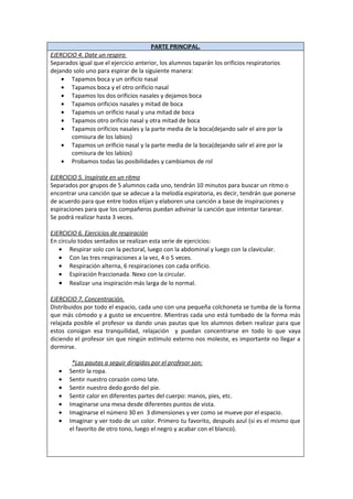 PARTE PRINCIPAL.
EJERCICIO 4. Date un respiro
Separados igual que el ejercicio anterior, los alumnos taparán los orificios respiratorios
dejando solo uno para espirar de la siguiente manera:
    • Tapamos boca y un orificio nasal
    • Tapamos boca y el otro orificio nasal
    • Tapamos los dos orificios nasales y dejamos boca
    • Tapamos orificios nasales y mitad de boca
    • Tapamos un orificio nasal y una mitad de boca
    • Tapamos otro orificio nasal y otra mitad de boca
    • Tapamos orificios nasales y la parte media de la boca(dejando salir el aire por la
        comisura de los labios)
    • Tapamos un orificio nasal y la parte media de la boca(dejando salir el aire por la
        comisura de los labios)
    • Probamos todas las posibilidades y cambiamos de rol

EJERCICIO 5. Inspírate en un ritmo
Separados por grupos de 5 alumnos cada uno, tendrán 10 minutos para buscar un ritmo o
encontrar una canción que se adecue a la melodía espiratoria, es decir, tendrán que ponerse
de acuerdo para que entre todos elijan y elaboren una canción a base de inspiraciones y
espiraciones para que los compañeros puedan adivinar la canción que intentar tararear.
Se podrá realizar hasta 3 veces.

EJERCICIO 6. Ejercicios de respiración
En circulo todos sentados se realizan esta serie de ejercicios:
   • Respirar solo con la pectoral, luego con la abdominal y luego con la clavicular.
   • Con las tres respiraciones a la vez, 4 o 5 veces.
   • Respiración alterna, 6 respiraciones con cada orificio.
   • Espiración fraccionada. Nexo con la circular.
   • Realizar una inspiración más larga de lo normal.

EJERCICIO 7. Concentración.
Distribuidos por todo el espacio, cada uno con una pequeña colchoneta se tumba de la forma
que más cómodo y a gusto se encuentre. Mientras cada uno está tumbado de la forma más
relajada posible el profesor va dando unas pautas que los alumnos deben realizar para que
estos consigan esa tranquilidad, relajación y puedan concentrarse en todo lo que vaya
diciendo el profesor sin que ningún estímulo externo nos moleste, es importante no llegar a
dormirse.

        *Las pautas a seguir dirigidas por el profesor son:
   •   Sentir la ropa.
   •   Sentir nuestro corazón como late.
   •   Sentir nuestro dedo gordo del pie.
   •   Sentir calor en diferentes partes del cuerpo: manos, pies, etc.
   •   Imaginarse una mesa desde diferentes puntos de vista.
   •   Imaginarse el número 30 en 3 dimensiones y ver como se mueve por el espacio.
   •   Imaginar y ver todo de un color. Primero tu favorito, después azul (si es el mismo que
       el favorito de otro tono, luego el negro y acabar con el blanco).
 