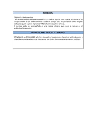 PARTE FINAL.

EJERCICIO 8. Relaja y viaja
Cada alumno en una colchoneta separados por todo el espacio y sin tocarse, se tumbarán en
una postura en la que estén cómodos y cerrarán los ojos para imaginarse de forma relajada
los lugares que le sugiere el profesor: Montaña (nieve), playa (arena)…
El ejercicio podrá ser acompañado de una música relajante que ayude a meterse en el
ambiente a los alumnos.

                       OBSERVACIONES Y PROPUESTAS DE MEJORA.

ATENCIÓN A LA DIVERSIDAD: a la hora de explicar los ejercicios el profesor utilizará gestos y
repetirá en voz alta cada uno de ellos ya que uno de los alumnos tiene problemas auditivos.
 