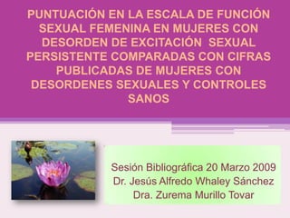 PUNTUACIÓN EN LA ESCALA DE FUNCIÓN
  SEXUAL FEMENINA EN MUJERES CON
  DESORDEN DE EXCITACIÓN SEXUAL
PERSISTENTE COMPARADAS CON CIFRAS
    PUBLICADAS DE MUJERES CON
 DESORDENES SEXUALES Y CONTROLES
              SANOS




           Sesión Bibliográfica 20 Marzo 2009
           Dr. Jesús Alfredo Whaley Sánchez
                Dra. Zurema Murillo Tovar
 