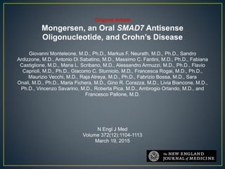 Original Article
Mongersen, an Oral SMAD7 Antisense
Oligonucleotide, and Crohn’s Disease
Giovanni Monteleone, M.D., Ph.D., Markus F. Neurath, M.D., Ph.D., Sandro
Ardizzone, M.D., Antonio Di Sabatino, M.D., Massimo C. Fantini, M.D., Ph.D., Fabiana
Castiglione, M.D., Maria L. Scribano, M.D., Alessandro Armuzzi, M.D., Ph.D., Flavio
Caprioli, M.D., Ph.D., Giacomo C. Sturniolo, M.D., Francesca Rogai, M.D., Ph.D.,
Maurizio Vecchi, M.D., Raja Atreya, M.D., Ph.D., Fabrizio Bossa, M.D., Sara
Onali, M.D., Ph.D., Maria Fichera, M.D., Gino R. Corazza, M.D., Livia Biancone, M.D.,
Ph.D., Vincenzo Savarino, M.D., Roberta Pica, M.D., Ambrogio Orlando, M.D., and
Francesco Pallone, M.D.
N Engl J Med
Volume 372(12):1104-1113
March 19, 2015
 