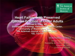 Heart Failure with Preserved Ejection Fraction in Older Adults Michael A. Chen. MD. Division of Cardiology, Harborview Medical Center, University of Washington, Seattle.  The American Journal of Medicine (2009),  122, 713-723 SESIÓN BIBLIOGRÁFICA Sergio Aguilar Huergo Residente de Medicina Interna Hospital de León 21/Diciembre/2009 