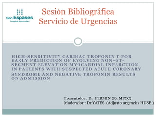 HIGH-SENSITIVITY CARDIAC TROPONIN T FOR
EARLY PREDICTION OF EVOLVING NON –ST-
SEGMENT ELEVATION MYOCARDIAL INFARCTION
IN PATIENTS WITH SUSPECTED ACUTE CORONARY
SYNDROME AND NEGATIVE TROPONIN RESULTS
ON ADMISSION
Sesión Bibliográfica
Servicio de Urgencias
Presentador : Dr FERMIN (R4 MFYC)
Moderador : Dr YATES (Adjunto urgencias HUSE )
 