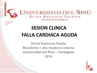 SESION CLINICA
FALLA CARDIACA AGUDA
David Espinosa Puello
Residente 1 año medicina interna
Universidad del Sinú – Cartagena
2014

 