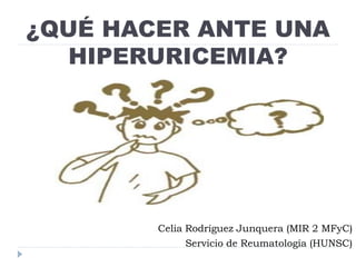 ¿QUÉ HACER ANTE UNA
HIPERURICEMIA?
Celia Rodríguez Junquera (MIR 2 MFyC)
Servicio de Reumatología (HUNSC)
 