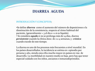DIARREA AGUDA

INTRODUCCIÓN Y CONCEPTOS:

•Se define diarrea como el aumento del número de deposiciones o la
disminución d...