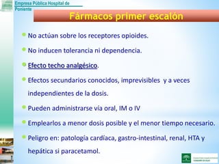 Empresa Pública Hospital de
Poniente
No actúan sobre los receptores opioides.
No inducen tolerancia ni dependencia.
Efecto techo analgésico.
Efectos secundarios conocidos, imprevisibles y a veces
independientes de la dosis.
Pueden administrarse vía oral, IM o IV
Emplearlos a menor dosis posible y el menor tiempo necesario.
Peligro en: patología cardíaca, gastro-intestinal, renal, HTA y
hepática si paracetamol.
Fármacos primer escalón
 