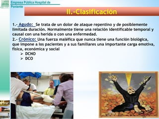 Empresa Pública Hospital de
Poniente
II.-Clasificación
1.- Agudo: Se trata de un dolor de ataque repentino y de posiblemente
limitada duración. Normalmente tiene una relación identificable temporal y
causal con una herida o con una enfermedad.
2.- Crónico: Una fuerza maléfica que nunca tiene una función biológica,
que impone a los pacientes y a sus familiares una importante carga emotiva,
física, económica y social
 DCNO
 DCO
 