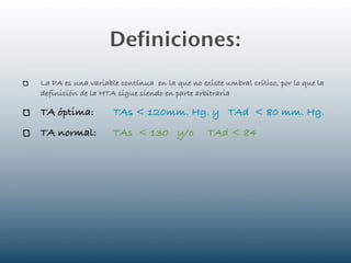 Definiciones:
La PA es una variable contínua en la que no existe umbral crítico, por lo que la
definición de la HTA sigue siendo en parte arbitraria

TA óptima:          TAs < 120mm. Hg. y TAd < 80 mm. Hg.
TA normal:          TAs < 130 y/o              TAd < 84
 
