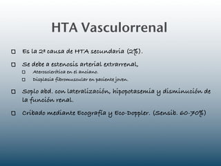HTA Vasculorrenal
Es la 2ª causa de HTA secundaria (2%).
Se debe a estenosis arterial extrarrenal,
   Aterosclerótica en el anciano.
   Displasia fibromuscular en paciente joven.

Soplo abd. con lateralización, hipopotasemia y disminución de
la función renal.
Cribado mediante Ecografía y Eco-Doppler. (Sensib. 60-70%)
 