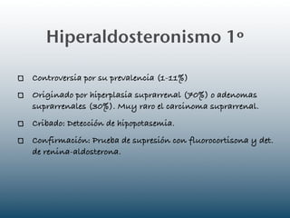 Hiperaldosteronismo 1º

Controversia por su prevalencia (1-11%)
Originado por hiperplasia suprarrenal (70%) o adenomas
suprarrenales (30%). Muy raro el carcinoma suprarrenal.
Cribado: Detección de hipopotasemia.
Confirmación: Prueba de supresión con fluorocortisona y det.
de renina-aldosterona.
 