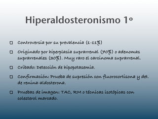 Hiperaldosteronismo 1º

Controversia por su prevalencia (1-11%)
Originado por hiperplasia suprarrenal (70%) o adenomas
suprarrenales (30%). Muy raro el carcinoma suprarrenal.
Cribado: Detección de hipopotasemia.
Confirmación: Prueba de supresión con fluorocortisona y det.
de renina-aldosterona.
Pruebas de imagen: TAC, RM o técnicas isotópicas con
colesterol marcado.
 