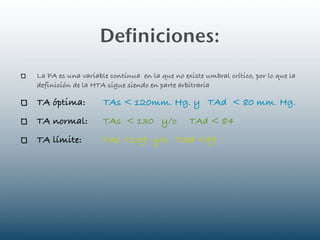 Definiciones:
La PA es una variable contínua en la que no existe umbral crítico, por lo que la
definición de la HTA sigue siendo en parte arbitraria

TA óptima:          TAs < 120mm. Hg. y TAd < 80 mm. Hg.
TA normal:          TAs < 130 y/o              TAd < 84
TA límite:          TAs <139 y/o TAd <89
 