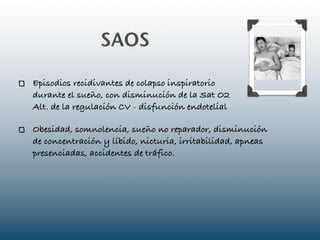 SAOS

Episodios recidivantes de colapso inspiratorio
durante el sueño, con disminución de la Sat O2
Alt. de la regulación CV - disfunción endotelial

Obesidad, somnolencia, sueño no reparador, disminución
de concentración y líbido, nicturia, irritabilidad, apneas
presenciadas, accidentes de tráfico.
 