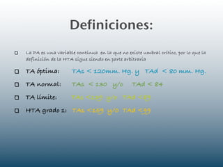 Definiciones:
La PA es una variable contínua en la que no existe umbral crítico, por lo que la
definición de la HTA sigue siendo en parte arbitraria

TA óptima:          TAs < 120mm. Hg. y TAd < 80 mm. Hg.
TA normal:          TAs < 130 y/o              TAd < 84
TA límite:          TAs <139 y/o TAd <89
HTA grado 1: TAs <159 y/0 TAd <99
 