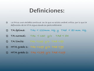 Definiciones:
La PA es una variable contínua en la que no existe umbral crítico, por lo que la
definición de la HTA sigue siendo en parte arbitraria

TA óptima:          TAs < 120mm. Hg. y TAd < 80 mm. Hg.
TA normal:          TAs < 130 y/o              TAd < 84
TA límite:          TAs <139 y/o TAd <89
HTA grado 1: TAs <159 y/0 TAd <99
HTA grado 2: TAs <179 y/o TAd <109
 