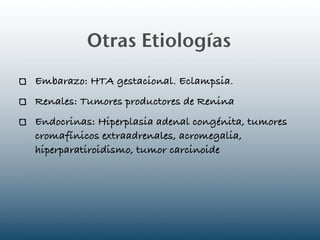 Otras Etiologías
Embarazo: HTA gestacional. Eclampsia.
Renales: Tumores productores de Renina
Endocrinas: Hiperplasia adenal congénita, tumores
cromafínicos extraadrenales, acromegalia,
hiperparatiroidismo, tumor carcinoide
 