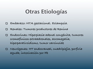 Otras Etiologías
Embarazo: HTA gestacional. Eclampsia.
Renales: Tumores productores de Renina
Endocrinas: Hiperplasia adenal congénita, tumores
cromafínicos extraadrenales, acromegalia,
hiperparatiroidismo, tumor carcinoide
Neurógenas: HT endocraneal, cuadriplejia, porfiria
aguda, intoxicación por Pb
 