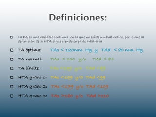 Definiciones:
La PA es una variable contínua en la que no existe umbral crítico, por lo que la
definición de la HTA sigue siendo en parte arbitraria

TA óptima:          TAs < 120mm. Hg. y TAd < 80 mm. Hg.
TA normal:          TAs < 130 y/o              TAd < 84
TA límite:          TAs <139 y/o TAd <89
HTA grado 1: TAs <159 y/0 TAd <99
HTA grado 2: TAs <179 y/o TAd <109
HTA grado 3: TAs >180 y/o TAd >110
 