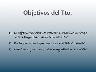 Objetivos del Tto.


El objetivo principal es reducir al máximo el riesgo
total a largo plazo de enfermedad CV
En la población hipertensa general PA < 140/90
Diabéticos y de riesgo alto/muy alto PA < 130/80
 