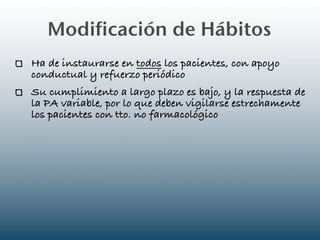Modificación de Hábitos
Ha de instaurarse en todos los pacientes, con apoyo
conductual y refuerzo periódico
Su cumplimiento a largo plazo es bajo, y la respuesta de
la PA variable, por lo que deben vigilarse estrechamente
los pacientes con tto. no farmacológico
 
