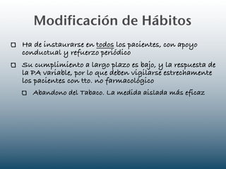 Modificación de Hábitos
Ha de instaurarse en todos los pacientes, con apoyo
conductual y refuerzo periódico
Su cumplimiento a largo plazo es bajo, y la respuesta de
la PA variable, por lo que deben vigilarse estrechamente
los pacientes con tto. no farmacológico
   Abandono del Tabaco. La medida aislada más eficaz
 