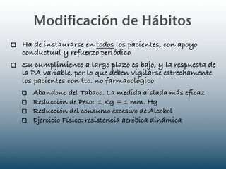 Modificación de Hábitos
Ha de instaurarse en todos los pacientes, con apoyo
conductual y refuerzo periódico
Su cumplimiento a largo plazo es bajo, y la respuesta de
la PA variable, por lo que deben vigilarse estrechamente
los pacientes con tto. no farmacológico
   Abandono del Tabaco. La medida aislada más eficaz
   Reducción de Peso: 1 Kg = 1 mm. Hg
   Reducción del consumo excesivo de Alcohol
   Ejercicio Físico: resistencia aeróbica dinámica
 