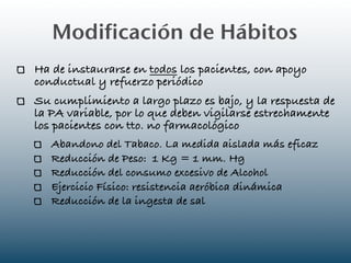 Modificación de Hábitos
Ha de instaurarse en todos los pacientes, con apoyo
conductual y refuerzo periódico
Su cumplimiento a largo plazo es bajo, y la respuesta de
la PA variable, por lo que deben vigilarse estrechamente
los pacientes con tto. no farmacológico
   Abandono del Tabaco. La medida aislada más eficaz
   Reducción de Peso: 1 Kg = 1 mm. Hg
   Reducción del consumo excesivo de Alcohol
   Ejercicio Físico: resistencia aeróbica dinámica
   Reducción de la ingesta de sal
 