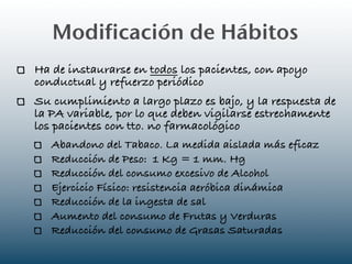 Modificación de Hábitos
Ha de instaurarse en todos los pacientes, con apoyo
conductual y refuerzo periódico
Su cumplimiento a largo plazo es bajo, y la respuesta de
la PA variable, por lo que deben vigilarse estrechamente
los pacientes con tto. no farmacológico
   Abandono del Tabaco. La medida aislada más eficaz
   Reducción de Peso: 1 Kg = 1 mm. Hg
   Reducción del consumo excesivo de Alcohol
   Ejercicio Físico: resistencia aeróbica dinámica
   Reducción de la ingesta de sal
   Aumento del consumo de Frutas y Verduras
   Reducción del consumo de Grasas Saturadas
 