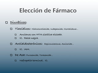 Elección de Fármaco
Diuréticos:
   Tiazídicos: Hidroclorotiazida, Indapamida, Clortalidona...
       Ancianos con HTA sistólica aislada.
       IC. Raza negra.

   Antialdosterónicos:       Espironolactona, Amilorida...

       IC. IAM.

   De Asa: Furosemida, Torasemida...
       Nefropatía terminal. IC.
 