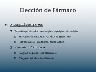 Elección de Fármaco

Antagonistas del Ca:
  Dihidropiridinas:    Amilodipino, Nifedipino, Nitrendipino...

     HTA sistólica aislada. Angina de pecho. HVI
     Aterosclerosis. Embarazo. Raza negra.

  Verapamilo/Diltiazem:
     Angina de pecho. Ateroesclerosis
     Taquicardia Supraventricular
 