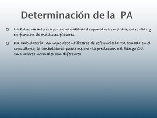 Determinación de la PA
La PA se caracteriza por su variabilidad espontánea en el día, entre días y
en función de múltiples factores.
PA ambulatoria: Aunque debe utilizarse de referencia la TA tomada en el
consultorio, la ambulatoria puede mejorar la predicción del Riesgo CV.
Sus valores normales son diferentes.
 
