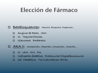 Elección de Fármaco

Betabloqueantes:        Atenolol, Bisoprolol, Propanolol...

  Angina de Pecho. IAM.
  IC. Taquiarritmias.
  Glaucoma. Embarazo.

ARA II:   Candesartán, Irbesartán, Olmesartán, Valsartán...

  IC. IAM. HVI. FA.
  Nefropatía diabética. Proteinuria/Oligoalbuminuria
  Sd. Metabólico. Tos inducida por IECAs
 