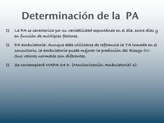 Determinación de la PA
La PA se caracteriza por su variabilidad espontánea en el día, entre días y
en función de múltiples factores.
PA ambulatoria: Aunque debe utilizarse de referencia la TA tomada en el
consultorio, la ambulatoria puede mejorar la predicción del Riesgo CV.
Sus valores normales son diferentes.
Se contemplará MAPA 24 h. (Monitorización Ambulatoria) si:
 