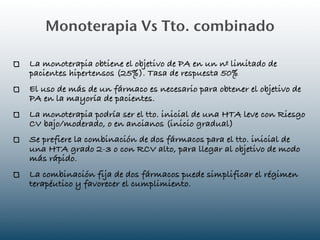 Monoterapia Vs Tto. combinado

La monoterapia obtiene el objetivo de PA en un nº limitado de
pacientes hipertensos (25%). Tasa de respuesta 50%
El uso de más de un fármaco es necesario para obtener el objetivo de
PA en la mayoría de pacientes.
La monoterapia podría ser el tto. inicial de una HTA leve con Riesgo
CV bajo/moderado, o en ancianos (inicio gradual)
Se prefiere la combinación de dos fármacos para el tto. inicial de
una HTA grado 2-3 o con RCV alto, para llegar al objetivo de modo
más rápido.
La combinación fija de dos fármacos puede simplificar el régimen
terapéutico y favorecer el cumplimiento.
 