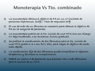 Monoterapia Vs Tto. combinado

La monoterapia obtiene el objetivo de PA en un nº limitado de
pacientes hipertensos (25%). Tasa de respuesta 50%
El uso de más de un fármaco es necesario para obtener el objetivo de
PA en la mayoría de pacientes.
La monoterapia podría ser el tto. inicial de una HTA leve con Riesgo
CV bajo/moderado, o en ancianos (inicio gradual)
Se prefiere la combinación de dos fármacos para el tto. inicial de
una HTA grado 2-3 o con RCV alto, para llegar al objetivo de modo
más rápido.
La combinación fija de dos fármacos puede simplificar el régimen
terapéutico y favorecer el cumplimiento.
Habrá un cierto nº de pacientes que precisen tres o más fármacos
para el control de su HTA.
 