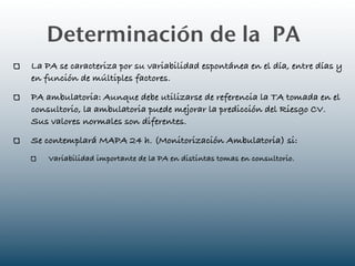 Determinación de la PA
La PA se caracteriza por su variabilidad espontánea en el día, entre días y
en función de múltiples factores.
PA ambulatoria: Aunque debe utilizarse de referencia la TA tomada en el
consultorio, la ambulatoria puede mejorar la predicción del Riesgo CV.
Sus valores normales son diferentes.
Se contemplará MAPA 24 h. (Monitorización Ambulatoria) si:
    Variabilidad importante de la PA en distintas tomas en consultorio.
 