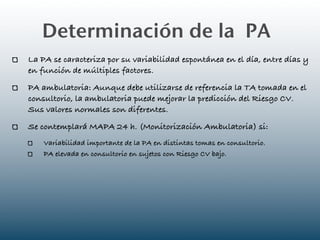 Determinación de la PA
La PA se caracteriza por su variabilidad espontánea en el día, entre días y
en función de múltiples factores.
PA ambulatoria: Aunque debe utilizarse de referencia la TA tomada en el
consultorio, la ambulatoria puede mejorar la predicción del Riesgo CV.
Sus valores normales son diferentes.
Se contemplará MAPA 24 h. (Monitorización Ambulatoria) si:
    Variabilidad importante de la PA en distintas tomas en consultorio.
    PA elevada en consultorio en sujetos con Riesgo CV bajo.
 