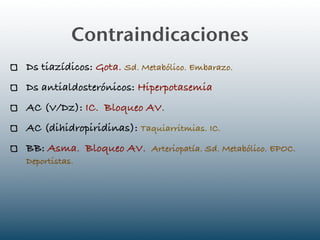 Contraindicaciones
Ds tiazídicos: Gota. Sd. Metabólico. Embarazo.
Ds antialdosterónicos: Hiperpotasemia
AC (V/Dz): IC. Bloqueo AV.
AC (dihidropiridinas): Taquiarritmias. IC.
BB: Asma. Bloqueo AV. Arteriopatía. Sd. Metabólico. EPOC.
Deportistas.
 